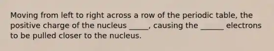 Moving from left to right across a row of the periodic table, the positive charge of the nucleus _____, causing the ______ electrons to be pulled closer to the nucleus.