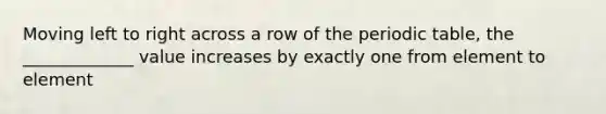 Moving left to right across a row of the periodic table, the _____________ value increases by exactly one from element to element