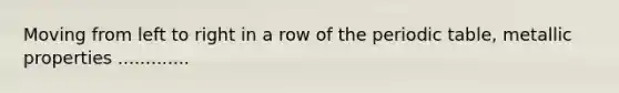 Moving from left to right in a row of <a href='https://www.questionai.com/knowledge/kIrBULvFQz-the-periodic-table' class='anchor-knowledge'>the periodic table</a>, metallic properties .............