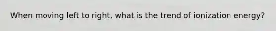 When moving left to right, what is the trend of ionization energy?