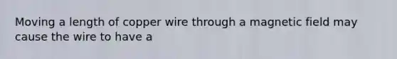 Moving a length of copper wire through a magnetic field may cause the wire to have a