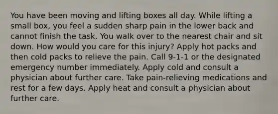 You have been moving and lifting boxes all day. While lifting a small box, you feel a sudden sharp pain in the lower back and cannot finish the task. You walk over to the nearest chair and sit down. How would you care for this injury? Apply hot packs and then cold packs to relieve the pain. Call 9-1-1 or the designated emergency number immediately. Apply cold and consult a physician about further care. Take pain-relieving medications and rest for a few days. Apply heat and consult a physician about further care.