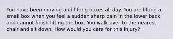 You have been moving and lifting boxes all day. You are lifting a small box when you feel a sudden sharp pain in the lower back and cannot finish lifting the box. You walk over to the nearest chair and sit down. How would you care for this injury?