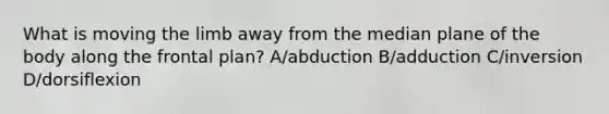 What is moving the limb away from the median plane of the body along the frontal plan? A/abduction B/adduction C/inversion D/dorsiflexion