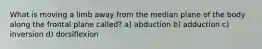 What is moving a limb away from the median plane of the body along the frontal plane called? a) abduction b) adduction c) inversion d) dorsiflexion