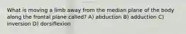 What is moving a limb away from the median plane of the body along the frontal plane called? A) abduction B) adduction C) inversion D) dorsiflexion