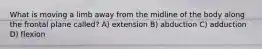 What is moving a limb away from the midline of the body along the frontal plane called? A) extension B) abduction C) adduction D) flexion