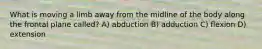 What is moving a limb away from the midline of the body along the frontal plane called? A) abduction B) adduction C) flexion D) extension