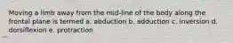 Moving a limb away from the mid-line of the body along the frontal plane is termed a. abduction b. adduction c. inversion d. dorsiflexion e. protraction