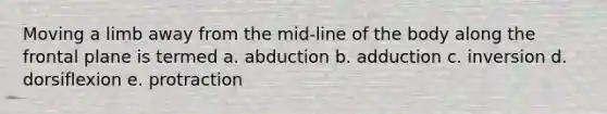 Moving a limb away from the mid-line of the body along the frontal plane is termed a. abduction b. adduction c. inversion d. dorsiflexion e. protraction