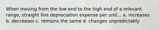 When moving from the low end to the high end of a relevant range, straight line depreciation expense per unit... a. increases b. decreases c. remains the same d. changes unpredictably