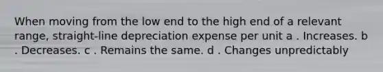 When moving from the low end to the high end of a relevant range, straight-line depreciation expense per unit a . Increases. b . Decreases. c . Remains the same. d . Changes unpredictably