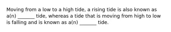 Moving from a low to a high tide, a rising tide is also known as a(n) _______ tide, whereas a tide that is moving from high to low is falling and is known as a(n) _______ tide.