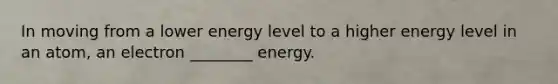 In moving from a lower energy level to a higher energy level in an atom, an electron ________ energy.