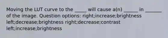 Moving the LUT curve to the _____ will cause a(n) ______ in _______ of the image. Question options: right;increase;brightness left;decrease;brightness right;decrease;contrast left;increase;brightness