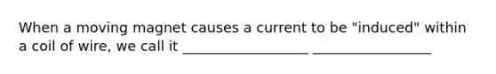 When a moving magnet causes a current to be "induced" within a coil of wire, we call it __________________ _________________