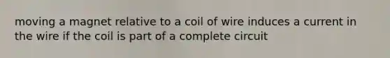 moving a magnet relative to a coil of wire induces a current in the wire if the coil is part of a complete circuit