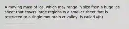 A moving mass of ice, which may range in size from a huge ice sheet that covers large regions to a smaller sheet that is restricted to a single mountain or valley, is called a(n) _________________.