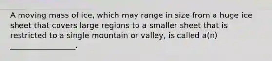 A moving mass of ice, which may range in size from a huge ice sheet that covers large regions to a smaller sheet that is restricted to a single mountain or valley, is called a(n) _________________.