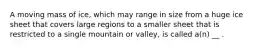 A moving mass of ice, which may range in size from a huge ice sheet that covers large regions to a smaller sheet that is restricted to a single mountain or valley, is called a(n) __ .