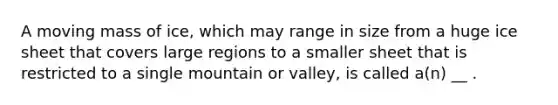 A moving mass of ice, which may range in size from a huge ice sheet that covers large regions to a smaller sheet that is restricted to a single mountain or valley, is called a(n) __ .