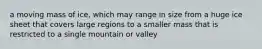 a moving mass of ice, which may range in size from a huge ice sheet that covers large regions to a smaller mass that is restricted to a single mountain or valley