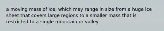 a moving mass of ice, which may range in size from a huge ice sheet that covers large regions to a smaller mass that is restricted to a single mountain or valley