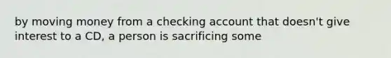 by moving money from a checking account that doesn't give interest to a CD, a person is sacrificing some