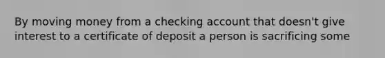 By moving money from a checking account that doesn't give interest to a certificate of deposit a person is sacrificing some