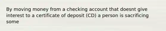 By moving money from a checking account that doesnt give interest to a certificate of deposit (CD) a person is sacrificing some