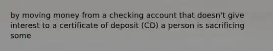 by moving money from a checking account that doesn't give interest to a certificate of deposit (CD) a person is sacrificing some