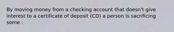 By moving money from a checking account that doesn't give interest to a certificate of deposit (CD) a person is sacrificing some :