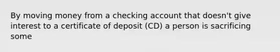 By moving money from a checking account that doesn't give interest to a certificate of deposit (CD) a person is sacrificing some