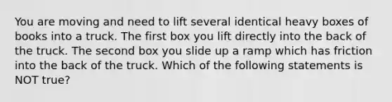 You are moving and need to lift several identical heavy boxes of books into a truck. The first box you lift directly into the back of the truck. The second box you slide up a ramp which has friction into the back of the truck. Which of the following statements is NOT true?