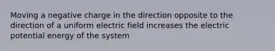 Moving a negative charge in the direction opposite to the direction of a uniform electric field increases the electric potential energy of the system