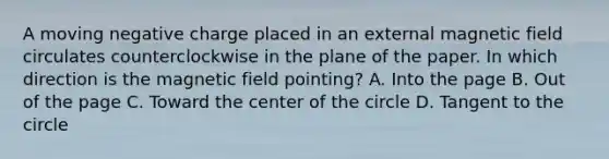 A moving negative charge placed in an external magnetic field circulates counterclockwise in the plane of the paper. In which direction is the magnetic field pointing? A. Into the page B. Out of the page C. Toward the center of the circle D. Tangent to the circle