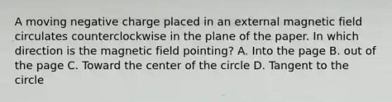 A moving negative charge placed in an external magnetic field circulates counterclockwise in the plane of the paper. In which direction is the magnetic field pointing? A. Into the page B. out of the page C. Toward the center of the circle D. Tangent to the circle