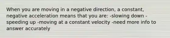 When you are moving in a negative direction, a constant, negative acceleration means that you are: -slowing down -speeding up -moving at a constant velocity -need more info to answer accurately