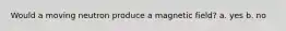 Would a moving neutron produce a magnetic field? a. yes b. no