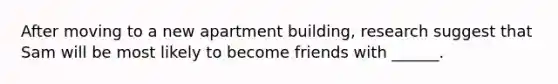 After moving to a new apartment building, research suggest that Sam will be most likely to become friends with ______.