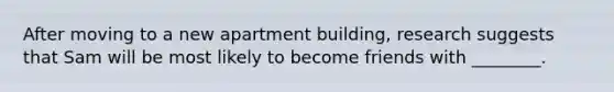 After moving to a new apartment building, research suggests that Sam will be most likely to become friends with ________.