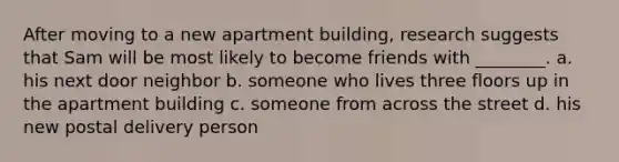 After moving to a new apartment building, research suggests that Sam will be most likely to become friends with ________. a. his next door neighbor b. someone who lives three floors up in the apartment building c. someone from across the street d. his new postal delivery person