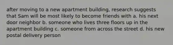 after moving to a new apartment building, research suggests that Sam will be most likely to become friends with a. his next door neighbor b. someone who lives three floors up in the apartment building c. someone from across the street d. his new postal delivery person