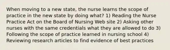 When moving to a new state, the nurse learns the scope of practice in the new state by doing what? 1) Reading the Nurse Practice Act on the Board of Nursing Web site 2) Asking other nurses with the same credentials what they are allowed to do 3) Following the scope of practice learned in nursing school 4) Reviewing research articles to find evidence of best practices