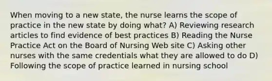 When moving to a new state, the nurse learns the scope of practice in the new state by doing what? A) Reviewing research articles to find evidence of best practices B) Reading the Nurse Practice Act on the Board of Nursing Web site C) Asking other nurses with the same credentials what they are allowed to do D) Following the scope of practice learned in nursing school