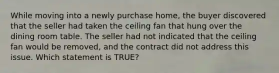 While moving into a newly purchase home, the buyer discovered that the seller had taken the ceiling fan that hung over the dining room table. The seller had not indicated that the ceiling fan would be removed, and the contract did not address this issue. Which statement is TRUE?