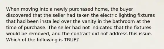 When moving into a newly purchased home, the buyer discovered that the seller had taken the electric lighting fixtures that had been installed over the vanity in the bathroom at the time of purchase. The seller had not indicated that the fixtures would be removed, and the contract did not address this issue. Which of the following is TRUE?