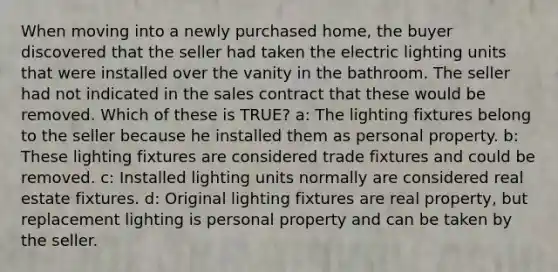 When moving into a newly purchased home, the buyer discovered that the seller had taken the electric lighting units that were installed over the vanity in the bathroom. The seller had not indicated in the sales contract that these would be removed. Which of these is TRUE? a: The lighting fixtures belong to the seller because he installed them as personal property. b: These lighting fixtures are considered trade fixtures and could be removed. c: Installed lighting units normally are considered real estate fixtures. d: Original lighting fixtures are real property, but replacement lighting is personal property and can be taken by the seller.