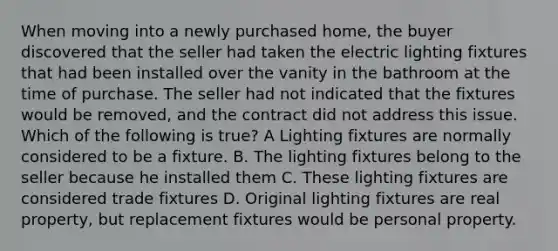 When moving into a newly purchased home, the buyer discovered that the seller had taken the electric lighting fixtures that had been installed over the vanity in the bathroom at the time of purchase. The seller had not indicated that the fixtures would be removed, and the contract did not address this issue. Which of the following is true? A Lighting fixtures are normally considered to be a fixture. B. The lighting fixtures belong to the seller because he installed them C. These lighting fixtures are considered trade fixtures D. Original lighting fixtures are real property, but replacement fixtures would be personal property.