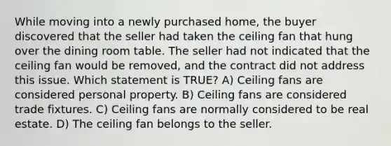 While moving into a newly purchased home, the buyer discovered that the seller had taken the ceiling fan that hung over the dining room table. The seller had not indicated that the ceiling fan would be removed, and the contract did not address this issue. Which statement is TRUE? A) Ceiling fans are considered personal property. B) Ceiling fans are considered trade fixtures. C) Ceiling fans are normally considered to be real estate. D) The ceiling fan belongs to the seller.